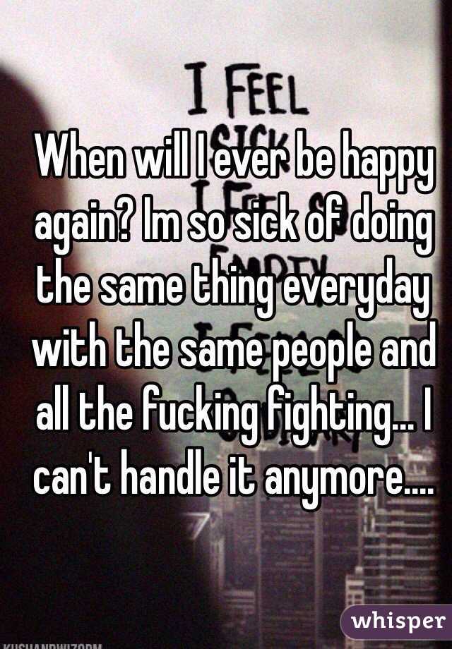 When will I ever be happy again? Im so sick of doing the same thing everyday with the same people and all the fucking fighting... I can't handle it anymore.... 