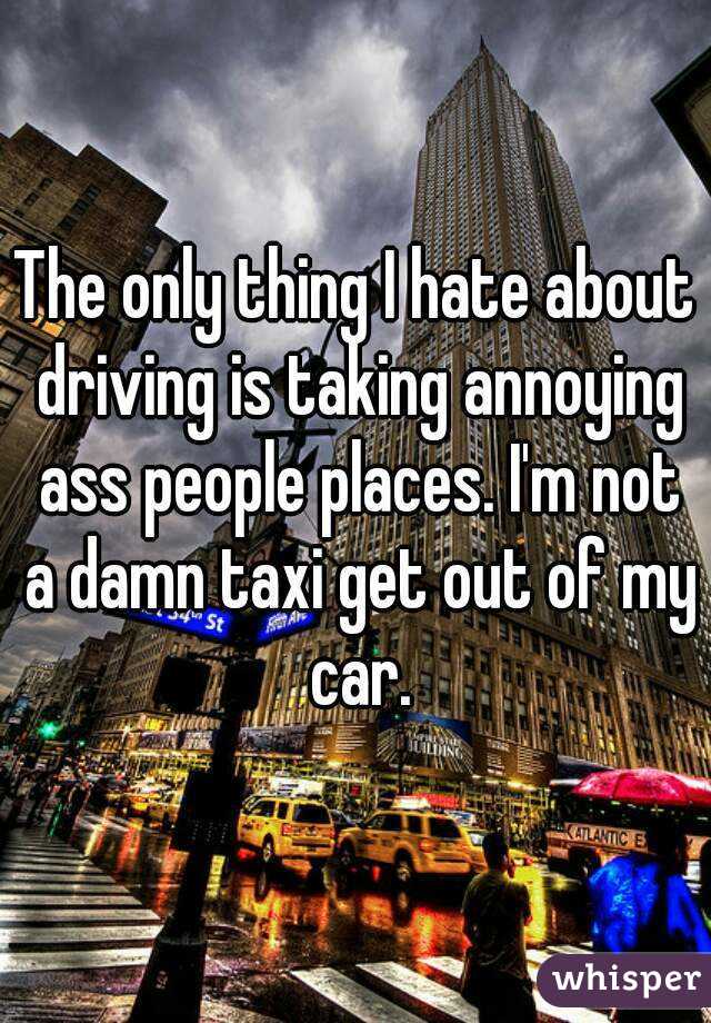 The only thing I hate about driving is taking annoying ass people places. I'm not a damn taxi get out of my car.