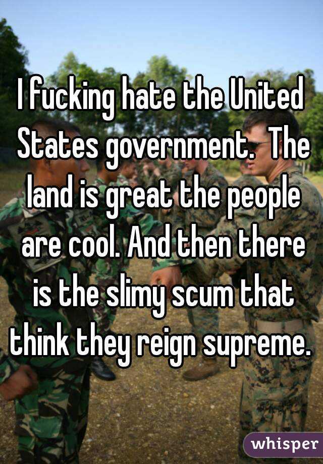 I fucking hate the United States government.  The land is great the people are cool. And then there is the slimy scum that think they reign supreme. 