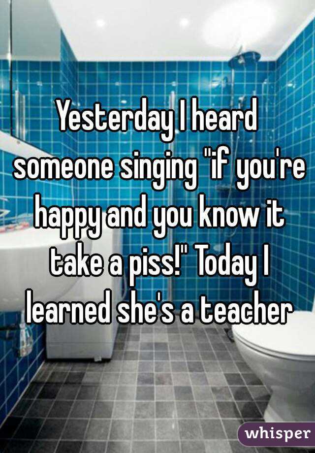 Yesterday I heard someone singing "if you're happy and you know it take a piss!" Today I learned she's a teacher