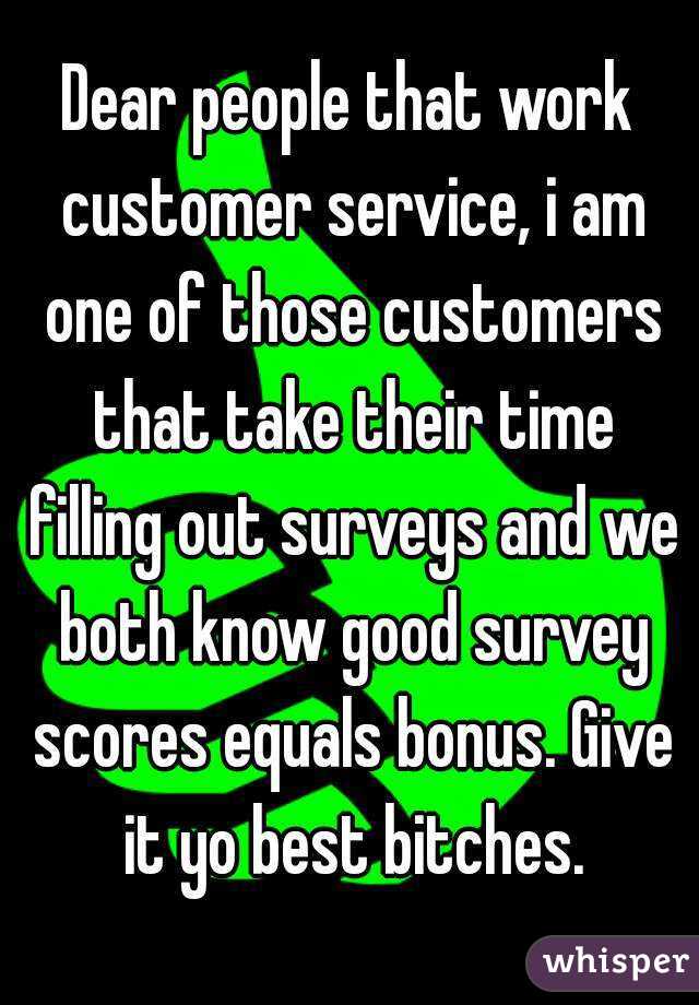 Dear people that work customer service, i am one of those customers that take their time filling out surveys and we both know good survey scores equals bonus. Give it yo best bitches.