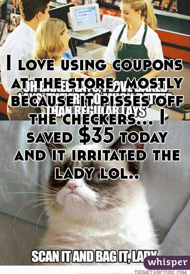 I love using coupons at the store, mostly because it pisses off the checkers... I saved $35 today and it irritated the lady lol..