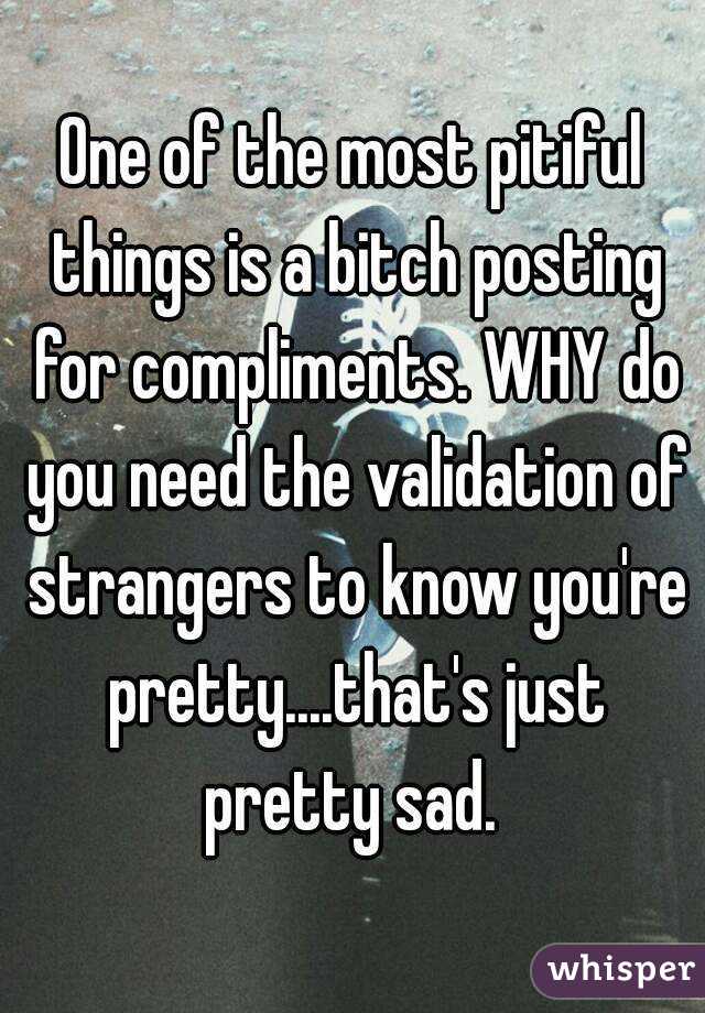 One of the most pitiful things is a bitch posting for compliments. WHY do you need the validation of strangers to know you're pretty....that's just pretty sad. 