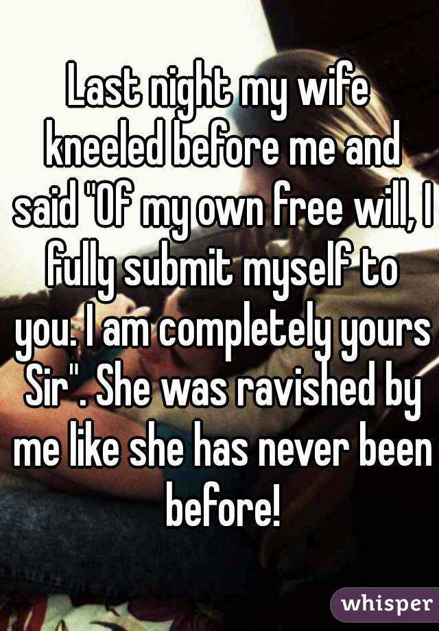 Last night my wife kneeled before me and said "Of my own free will, I fully submit myself to you. I am completely yours Sir". She was ravished by me like she has never been before!