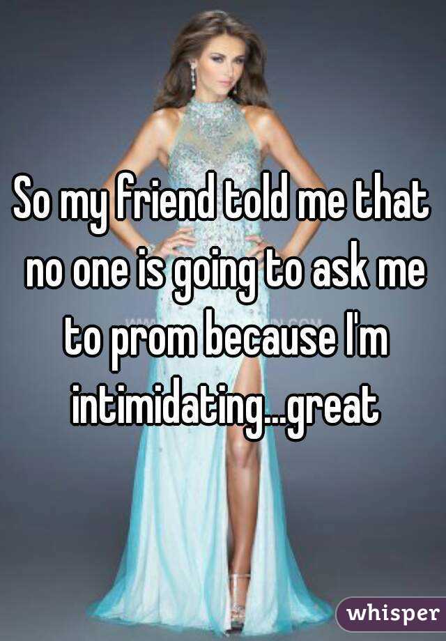 So my friend told me that no one is going to ask me to prom because I'm intimidating...great