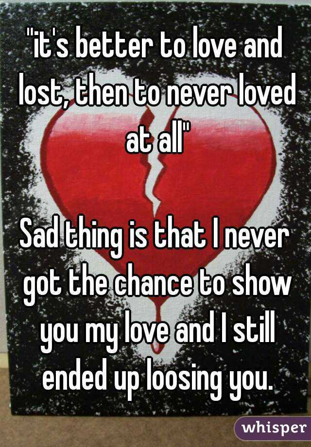 "it's better to love and lost, then to never loved at all"

Sad thing is that I never got the chance to show you my love and I still ended up loosing you.