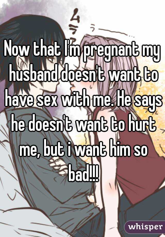 Now that I'm pregnant my husband doesn't want to have sex with me. He says he doesn't want to hurt me, but i want him so bad!!!