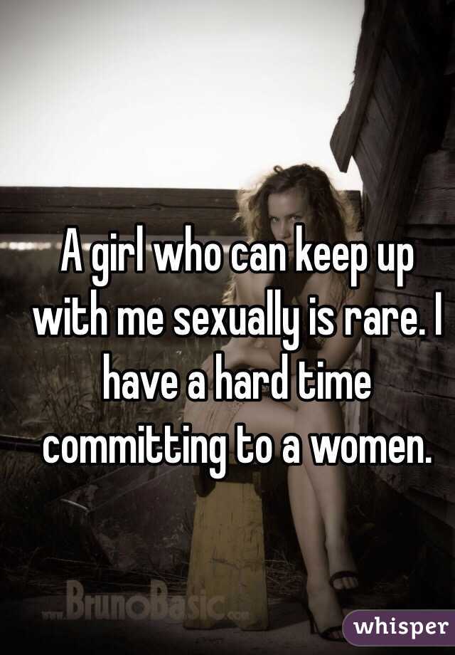 A girl who can keep up with me sexually is rare. I have a hard time committing to a women. 