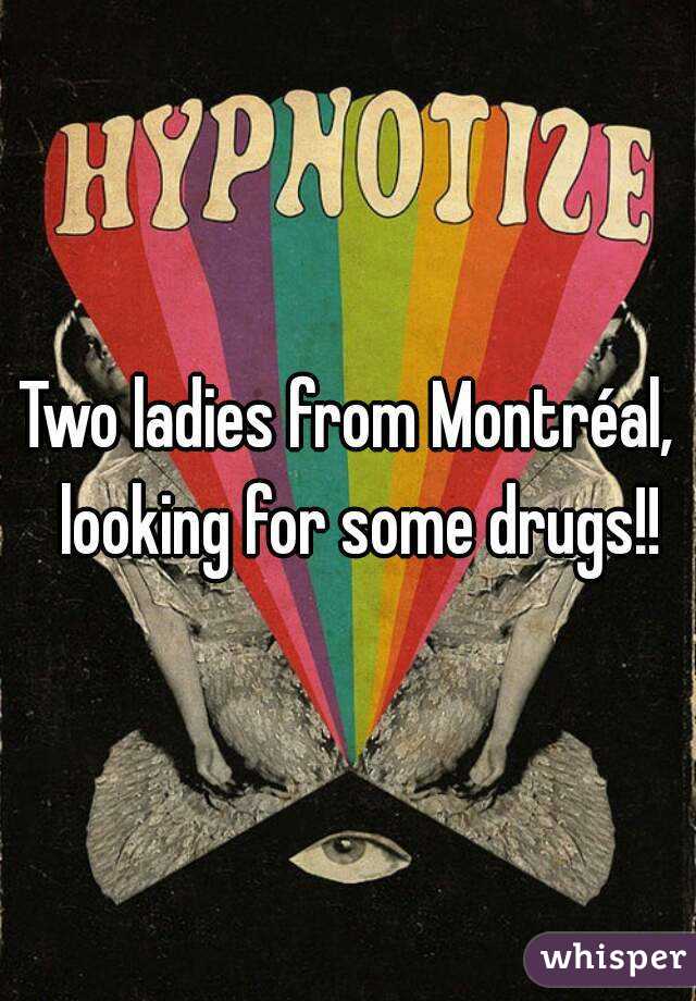 Two ladies from Montréal,  looking for some drugs!!