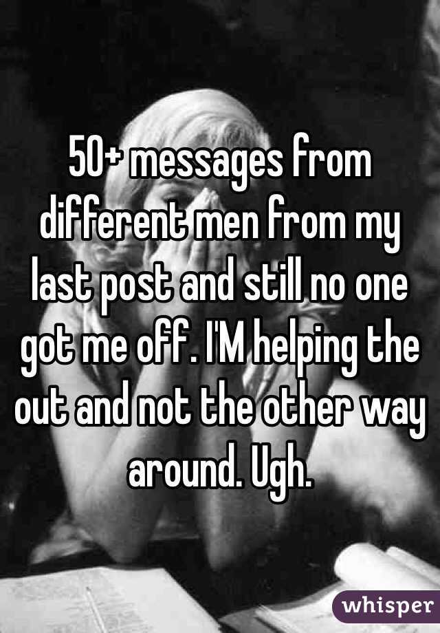 50+ messages from different men from my last post and still no one got me off. I'M helping the out and not the other way around. Ugh. 