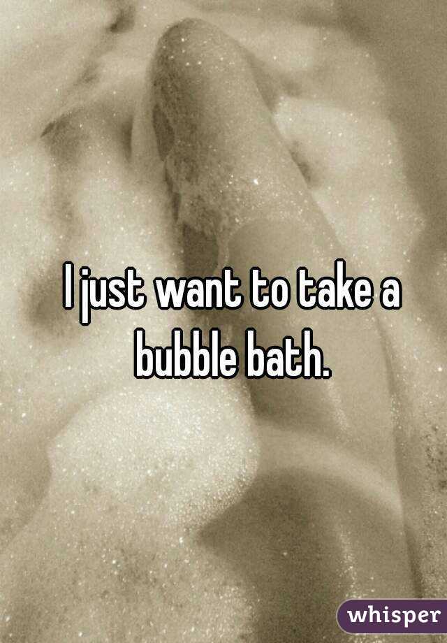 I just want to take a bubble bath. 