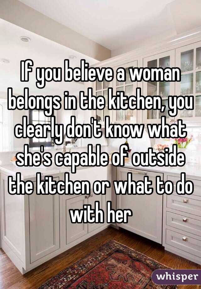 If you believe a woman belongs in the kitchen, you clearly don't know what she's capable of outside the kitchen or what to do with her