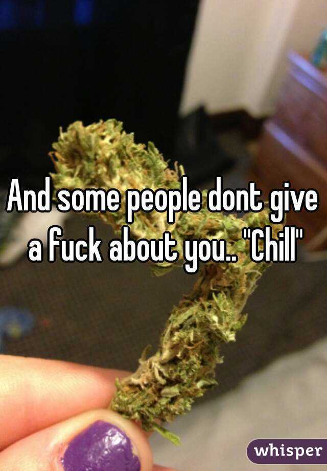 And some people dont give a fuck about you.. "Chill"