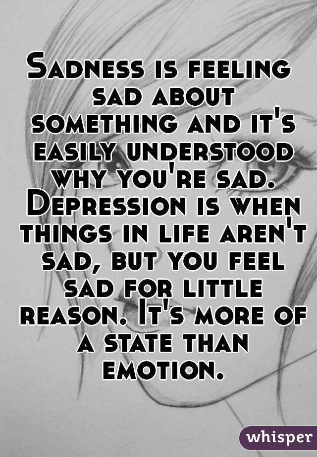 Sadness is feeling sad about something and it's easily understood why you're sad. Depression is when things in life aren't sad, but you feel sad for little reason. It's more of a state than emotion.