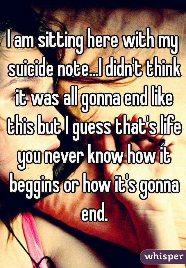 I am sitting here with my suicide note...I didn't think it was all gonna end like this but I guess that's life you never know how it beggins or how it's gonna end.