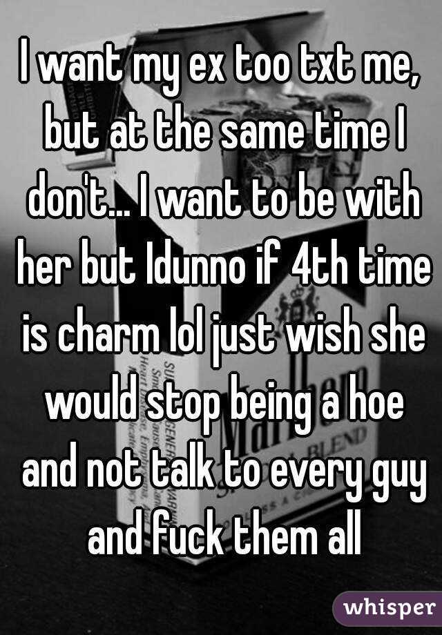 I want my ex too txt me, but at the same time I don't... I want to be with her but Idunno if 4th time is charm lol just wish she would stop being a hoe and not talk to every guy and fuck them all