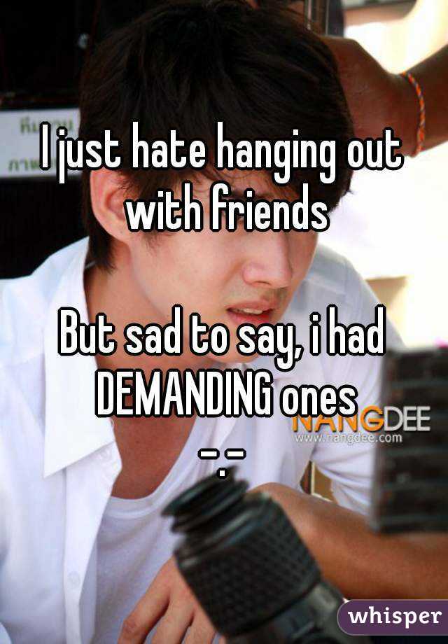 I just hate hanging out with friends

But sad to say, i had DEMANDING ones
-.-