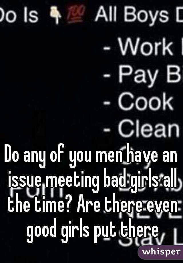 Do any of you men have an issue meeting bad girls all the time? Are there even good girls put there