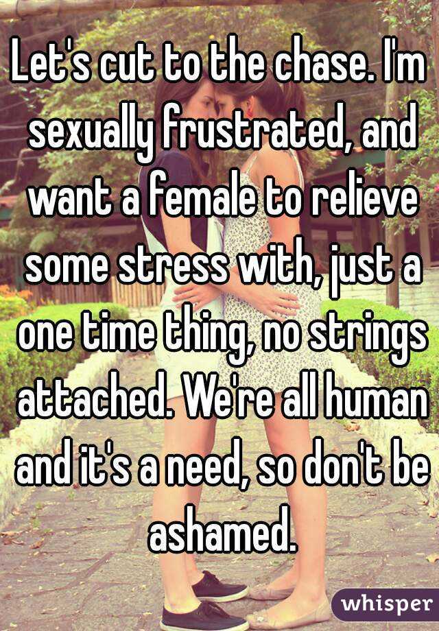 Let's cut to the chase. I'm sexually frustrated, and want a female to relieve some stress with, just a one time thing, no strings attached. We're all human and it's a need, so don't be ashamed.
