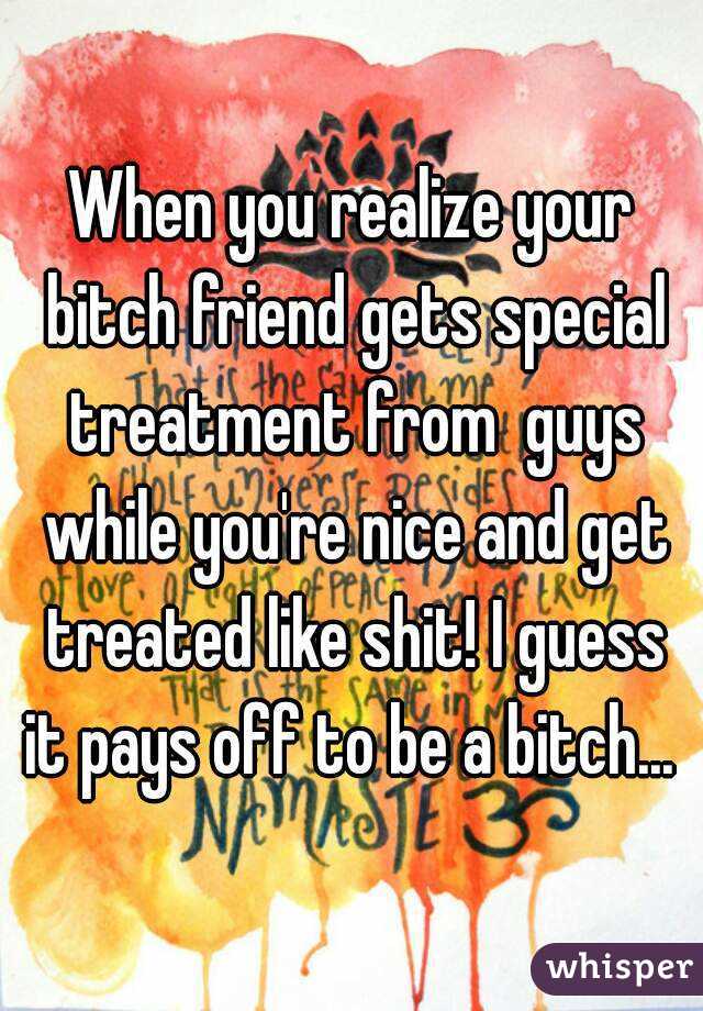When you realize your bitch friend gets special treatment from  guys while you're nice and get treated like shit! I guess it pays off to be a bitch... 