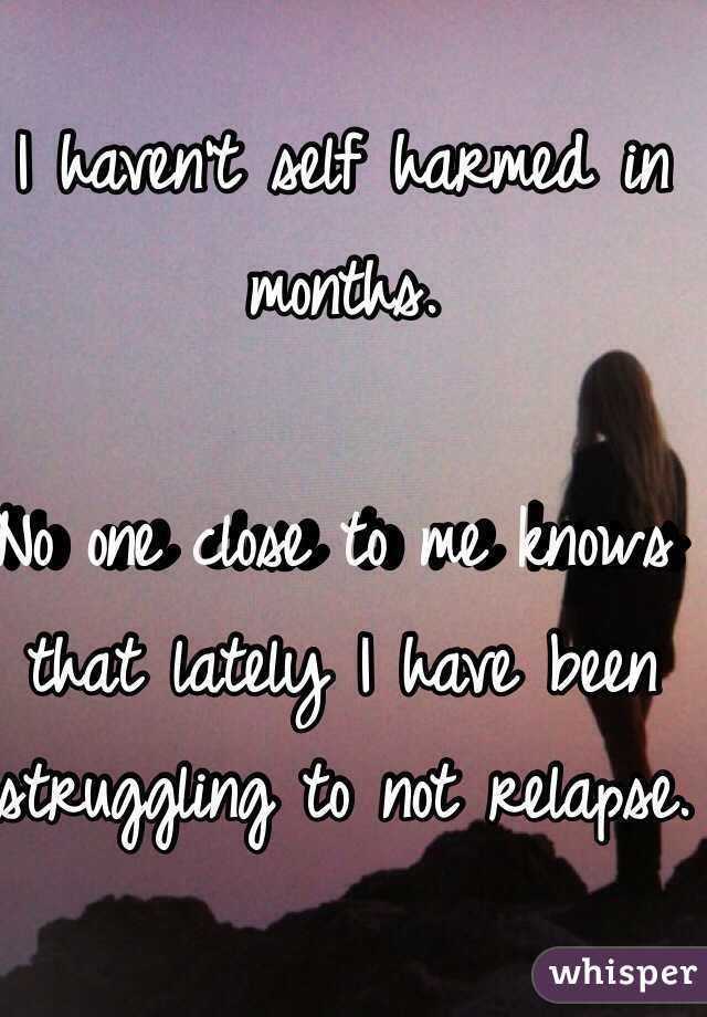 I haven't self harmed in months. 

No one close to me knows that lately I have been struggling to not relapse.
