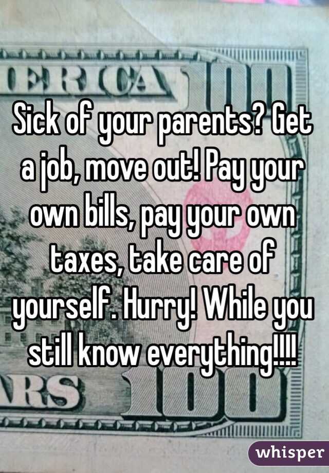 Sick of your parents? Get a job, move out! Pay your own bills, pay your own taxes, take care of yourself. Hurry! While you still know everything!!!!