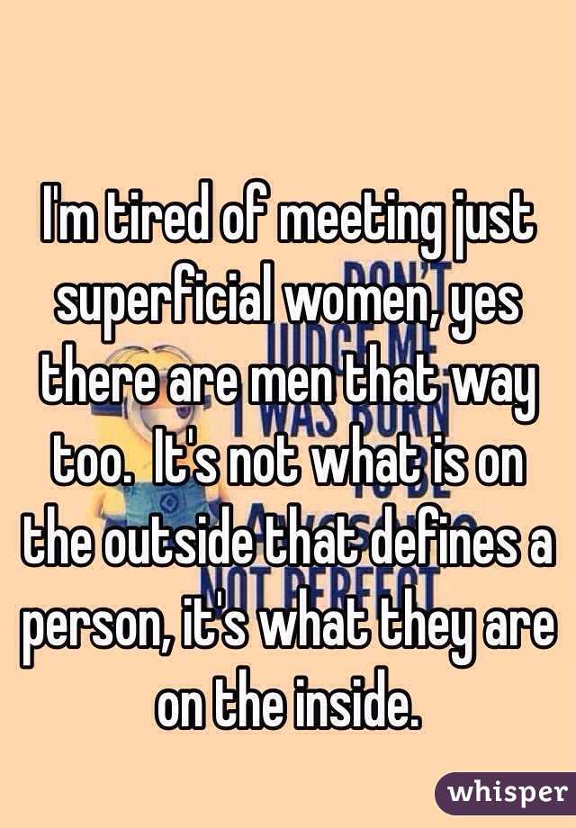 I'm tired of meeting just superficial women, yes there are men that way too.  It's not what is on the outside that defines a person, it's what they are on the inside. 
