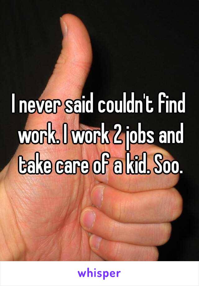 I never said couldn't find work. I work 2 jobs and take care of a kid. Soo.