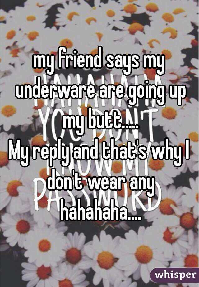my friend says my underware are going up my butt.....
My reply and that's why I don't wear any hahahaha....