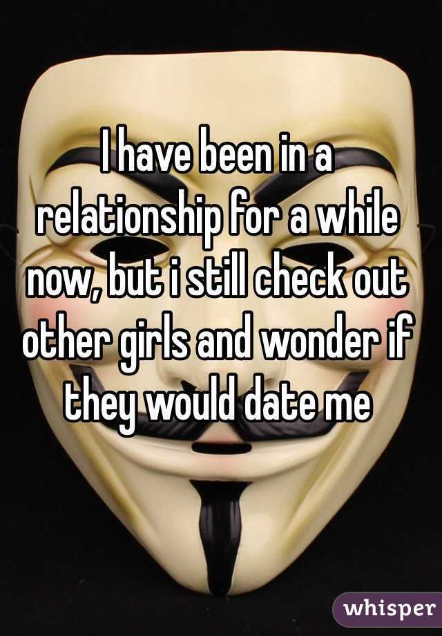 I have been in a relationship for a while now, but i still check out other girls and wonder if they would date me