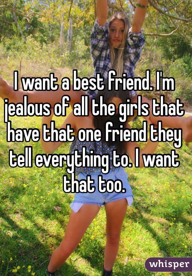 I want a best friend. I'm jealous of all the girls that have that one friend they tell everything to. I want that too. 
