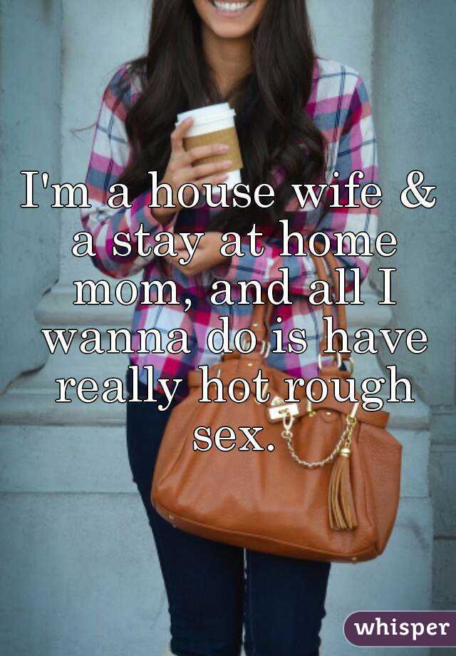 I'm a house wife & a stay at home mom, and all I wanna do is have really hot rough sex.