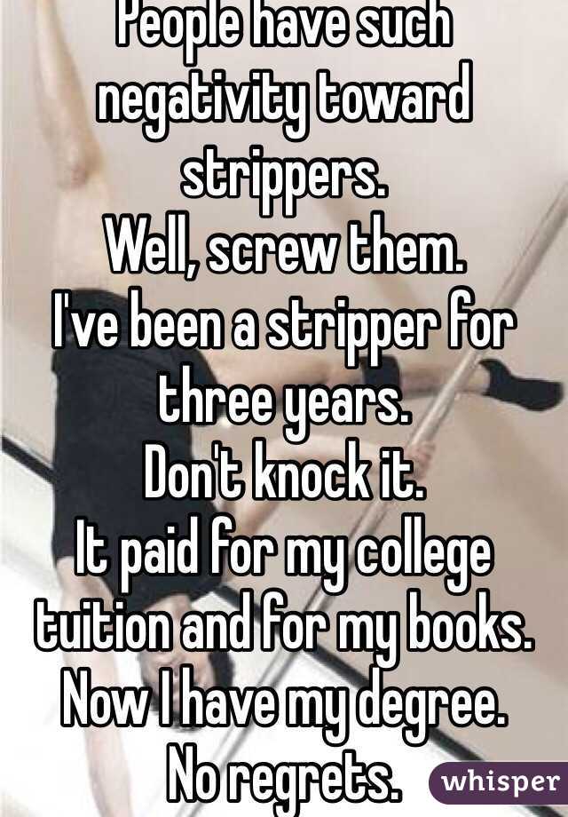 People have such negativity toward strippers.
Well, screw them.
I've been a stripper for three years.
Don't knock it.
It paid for my college tuition and for my books. 
Now I have my degree.
No regrets.