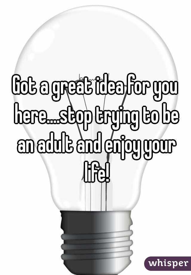 Got a great idea for you here....stop trying to be an adult and enjoy your life!