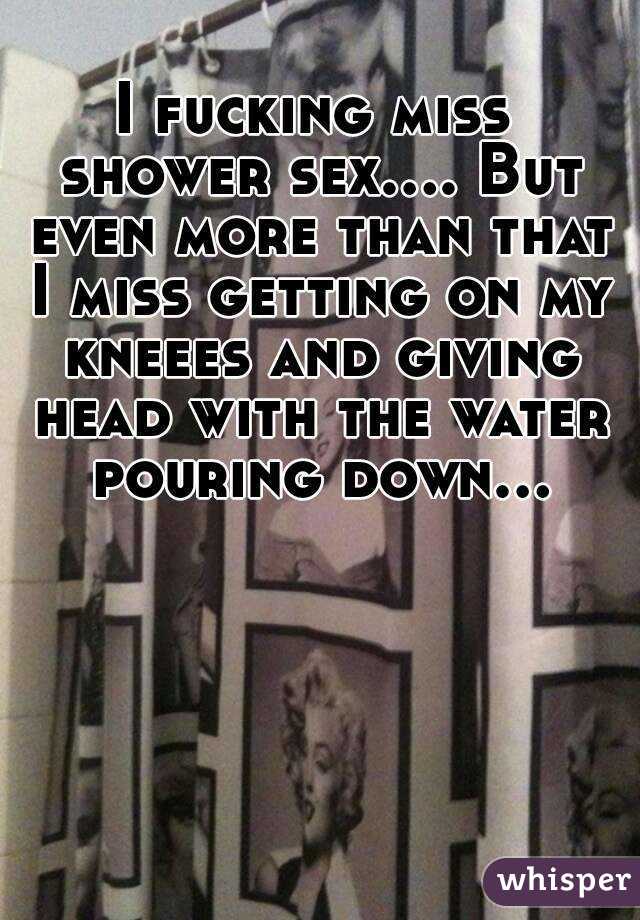 I fucking miss shower sex.... But even more than that I miss getting on my kneees and giving head with the water pouring down...  