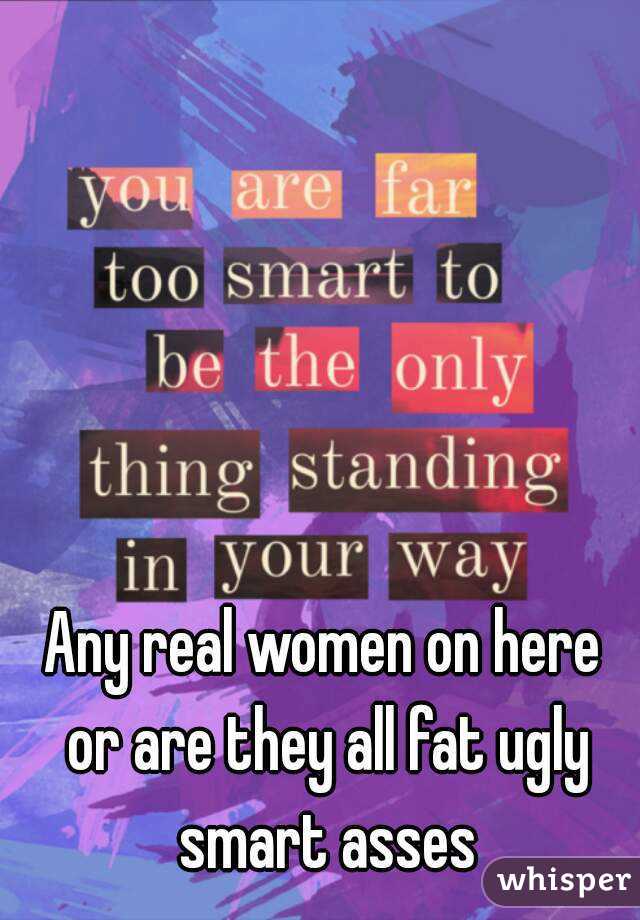 Any real women on here or are they all fat ugly smart asses