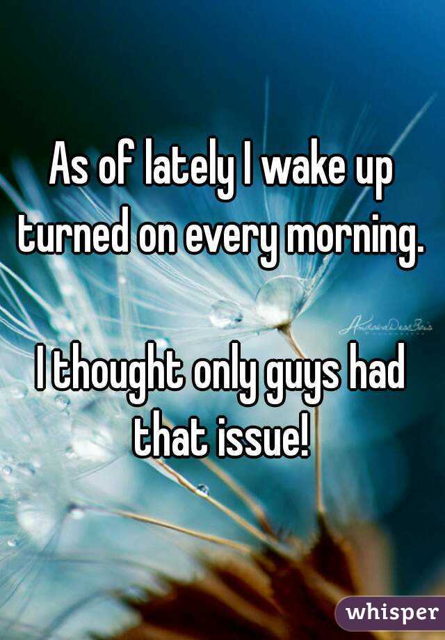As of lately I wake up turned on every morning. 

I thought only guys had that issue! 