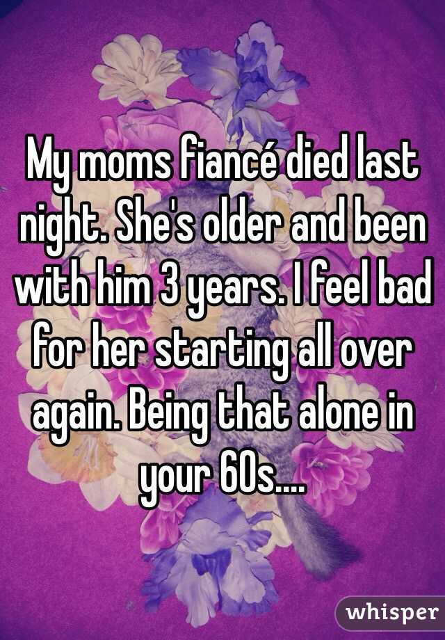 My moms fiancé died last night. She's older and been with him 3 years. I feel bad for her starting all over again. Being that alone in your 60s....