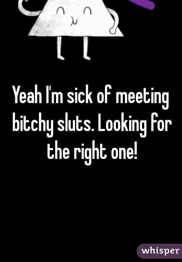 Yeah I'm sick of meeting bitchy sluts. Looking for the right one!