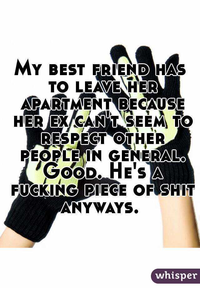 My best friend has to leave her apartment because her ex can't seem to respect other people in general. Good. He's a fucking piece of shit anyways. 
