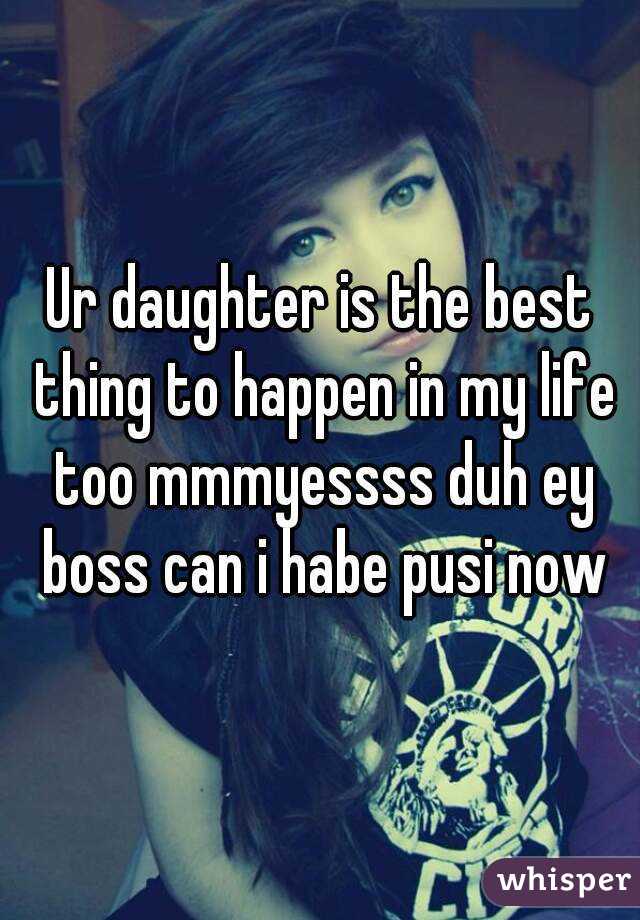 Ur daughter is the best thing to happen in my life too mmmyessss duh ey boss can i habe pusi now