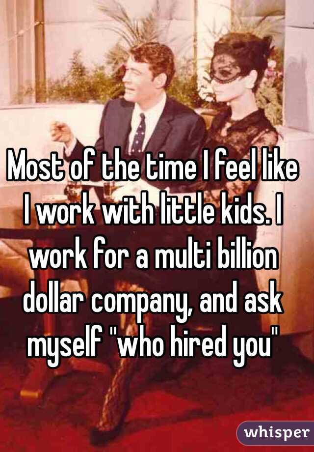 Most of the time I feel like I work with little kids. I work for a multi billion dollar company, and ask myself "who hired you" 