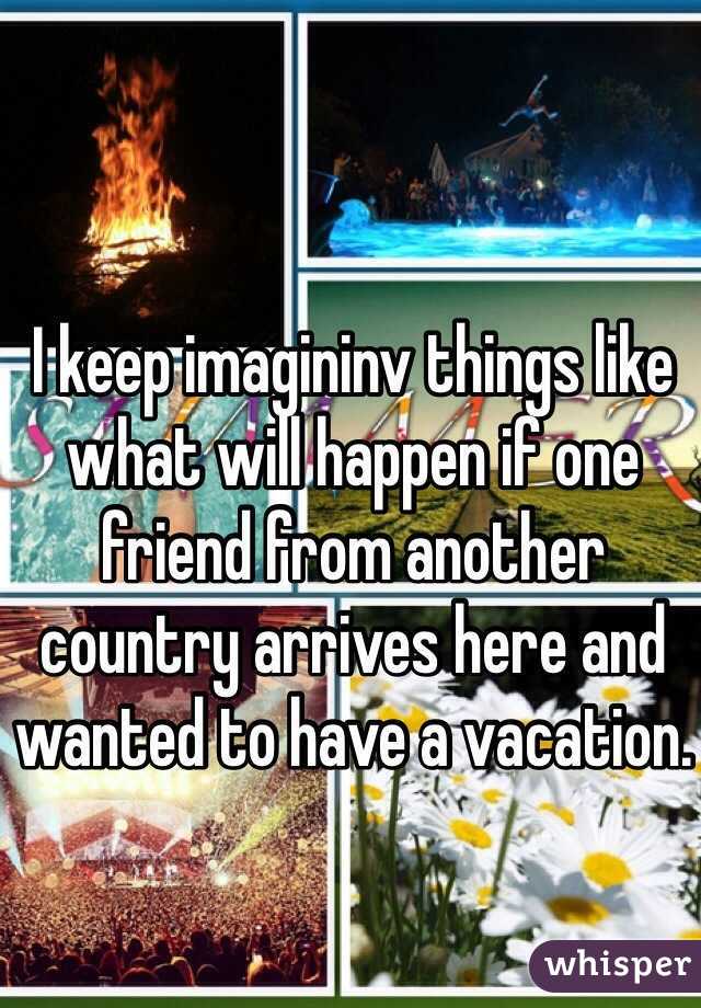 I keep imagininv things like what will happen if one friend from another country arrives here and wanted to have a vacation. 