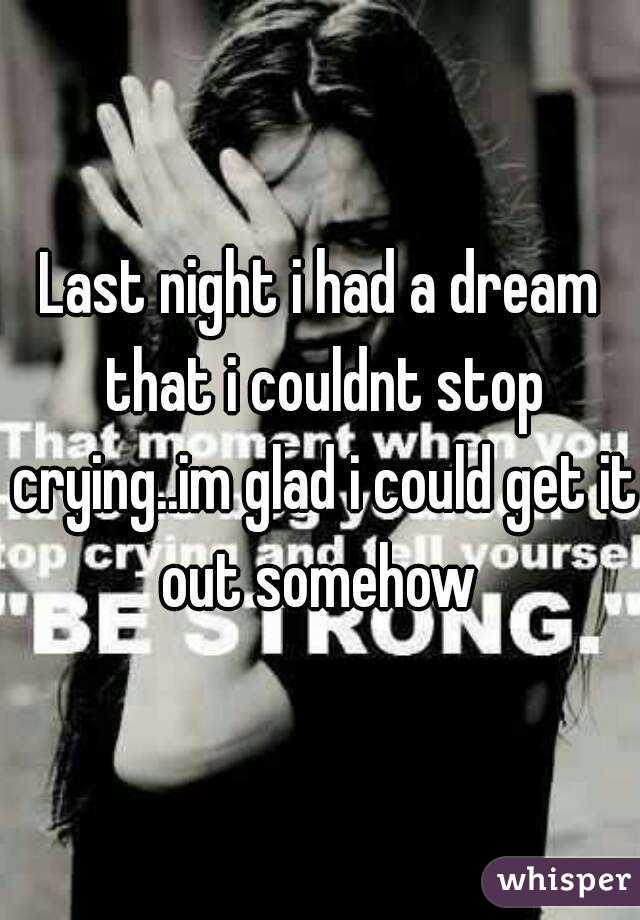 Last night i had a dream that i couldnt stop crying..im glad i could get it out somehow 