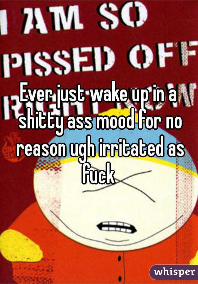 Ever just wake up in a shitty ass mood for no reason ugh irritated as fuck 