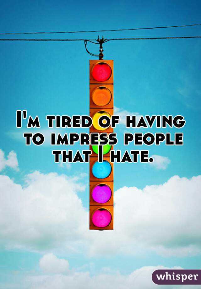 I'm tired of having to impress people that I hate.