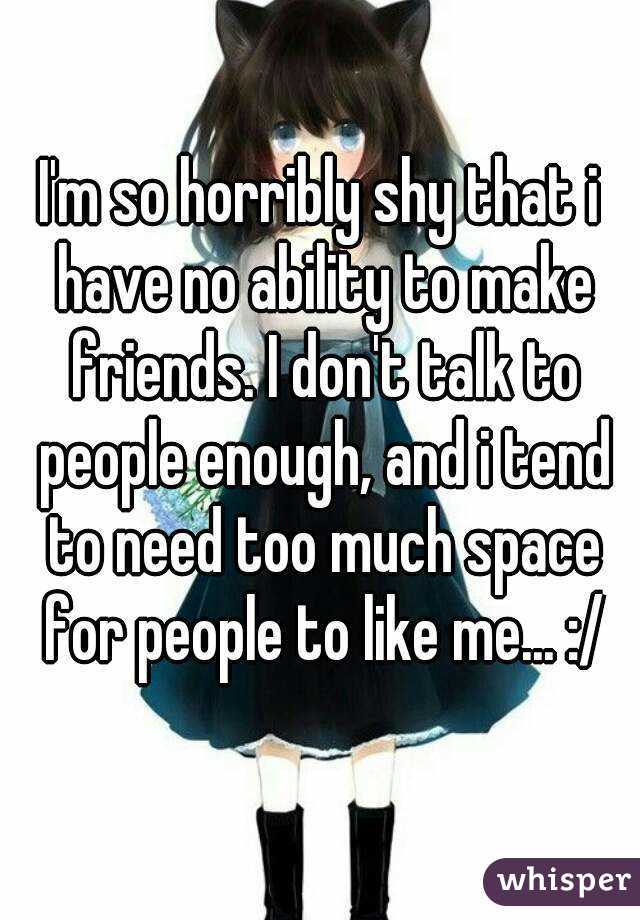 I'm so horribly shy that i have no ability to make friends. I don't talk to people enough, and i tend to need too much space for people to like me... :/
