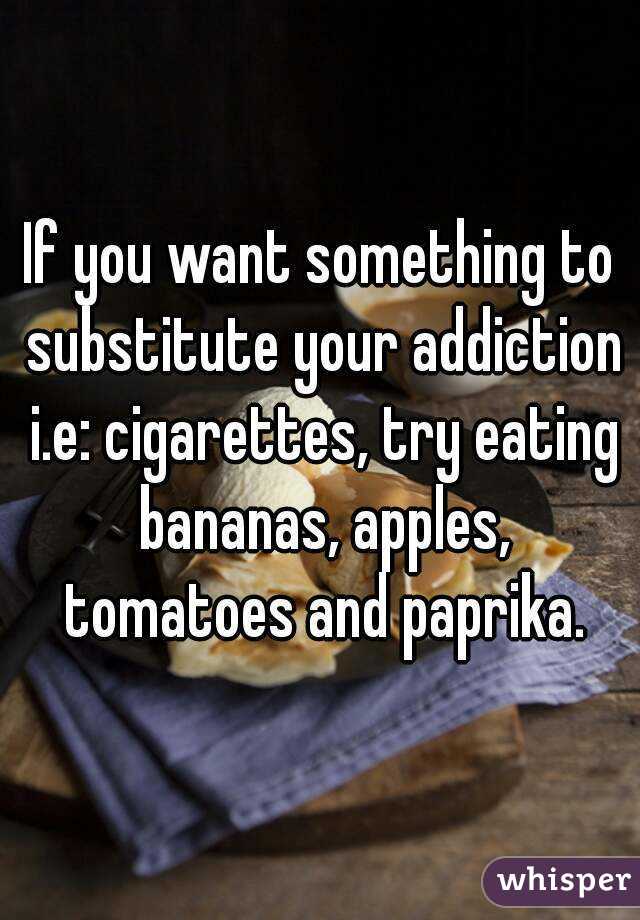 If you want something to substitute your addiction i.e: cigarettes, try eating bananas, apples, tomatoes and paprika.