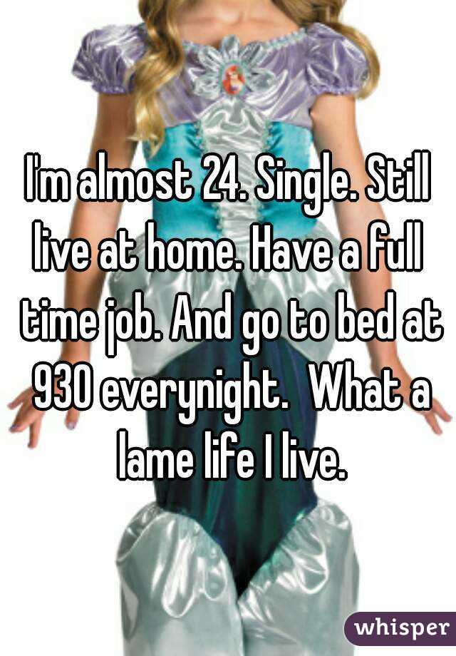 I'm almost 24. Single. Still live at home. Have a full  time job. And go to bed at 930 everynight.  What a lame life I live.