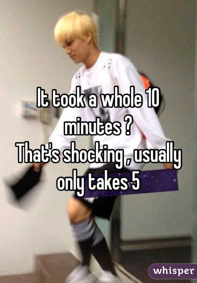It took a whole 10 minutes ?
That's shocking , usually only takes 5 